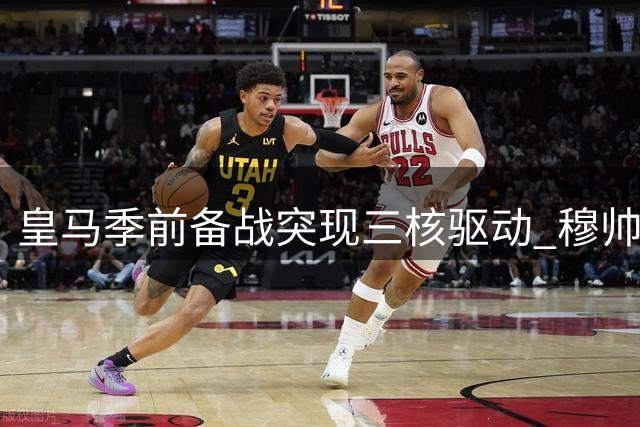 皇马季前备战突现"三核驱动" 穆帅如何驾驭这艘升级版银河战舰？